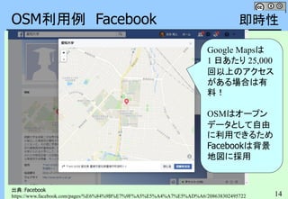 14
OSM利用例 Facebook
出典：Facebook
https://www.facebook.com/pages/%E6%84%9B%E7%9F%A5%E5%A4%A7%E5%AD%A6/208638302495722
即時性
Google Mapsは
1 日あたり 25,000
回以上のアクセス
がある場合は有
料！
OSMはオープン
データとして自由
に利用できるため
Facebookは背景
地図に採用
 