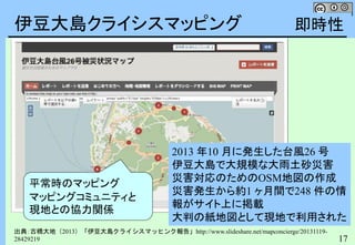 17
伊豆大島クライシスマッピング
出典：古橋大地（2013）「伊豆大島クライシスマッヒンク報告」http://www.slideshare.net/mapconcierge/20131119-
28429219
2013 年10 月に発生した台風26 号
伊豆大島で大規模な大雨土砂災害
災害対応のためのOSM地図の作成
災害発生から約1 ヶ月間で248 件の情
報がサイト上に掲載
大判の紙地図として現地で利用された
平常時のマッピング
マッピングコミュニティと
現地との協力関係
即時性
 