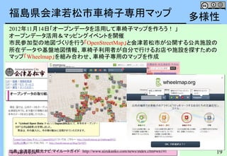19
福島県会津若松市車椅子専用マップ
出典：会津若松観光ナビ:マイルートガイド http://www.aizukanko.com/news/index.cfm#wn191
2012年11月14日「オープンデータを活用して車椅子マップを作ろう！ 」
オープンデータ活用＆マッピングイベントを開催
市民参加型の地図づくりを行う「OpenStreetMap」と会津若松市が公開する公共施設の
所在データや基盤地図情報、車椅子利用者が自分で行けるお店や施設を探すための
マップ「Wheelmap」を組み合わせ、車椅子専用のマップを作成
福島県会津若松市
多様性
 