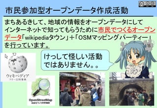 8
8
まちあるきして、地域の情報をオープンデータにして
インターネットで知ってもらうために市民でつくるオープン
データ「wikipediaタウン」＋「OSMマッピングパーティー」
を行っています。
市民参加型オープンデータ作成活動
けっして怪しい活動
ではありません。。
 
