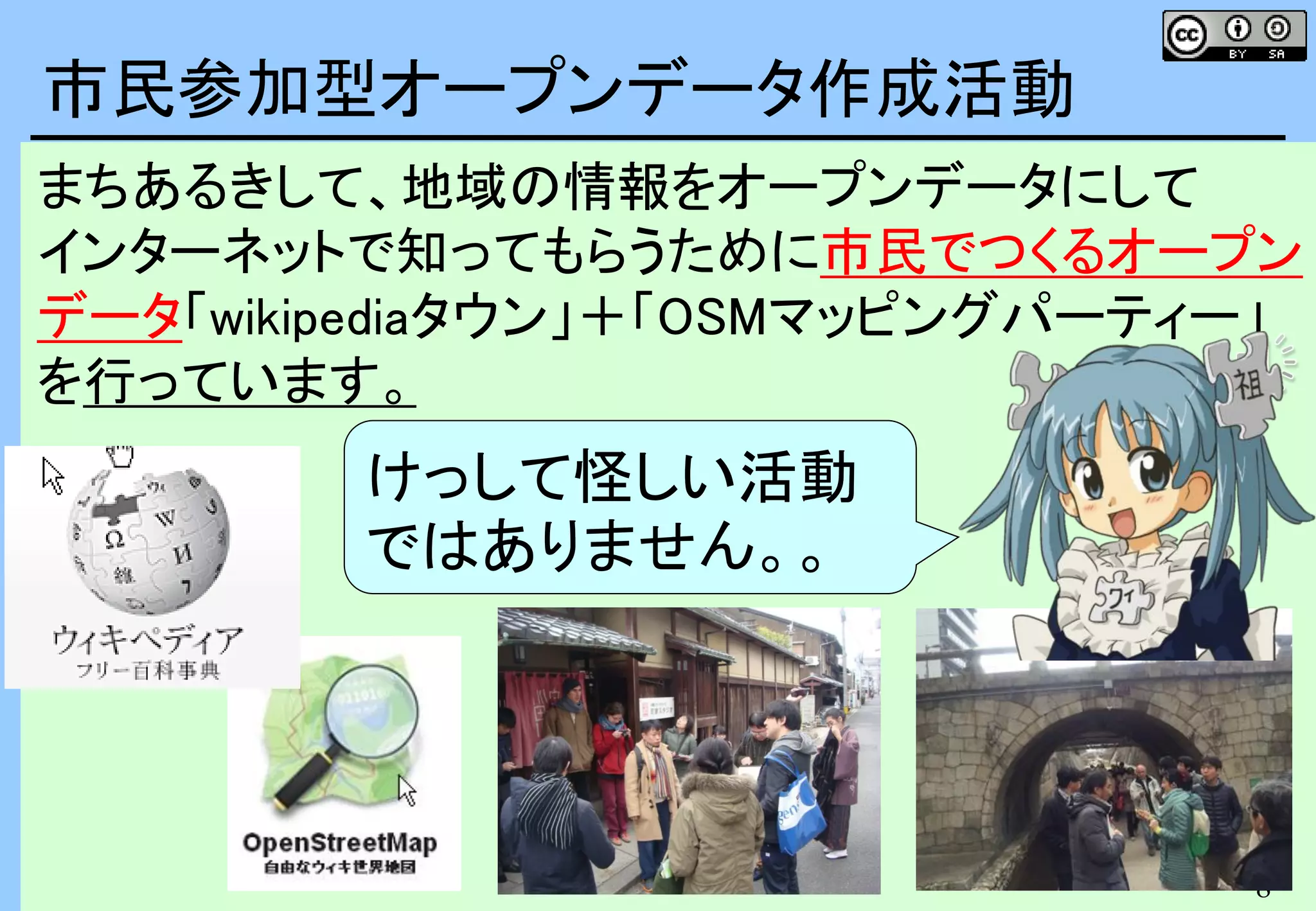 8
8
まちあるきして、地域の情報をオープンデータにして
インターネットで知ってもらうために市民でつくるオープン
データ「wikipediaタウン」＋「OSMマッピングパーティー」
を行っています。
市民参加型オープンデータ作成活動
けっして怪しい活動
ではありません。。
 