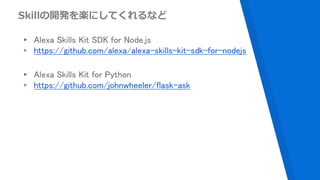 Skillの開発を楽にしてくれるなど
▸ Alexa Skills Kit SDK for Node.js
▹ https://github.com/alexa/alexa-skills-kit-sdk-for-nodejs
▸ Alexa Skills Kit for Python
▹ https://github.com/johnwheeler/flask-ask
 