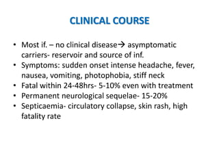 CLINICAL COURSE
• Most if. – no clinical disease asymptomatic
carriers- reservoir and source of inf.
• Symptoms: sudden onset intense headache, fever,
nausea, vomiting, photophobia, stiff neck
• Fatal within 24-48hrs- 5-10% even with treatment
• Permanent neurological sequelae- 15-20%
• Septicaemia- circulatory collapse, skin rash, high
fatality rate
 