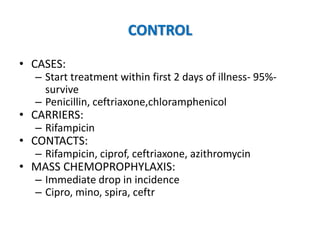 CONTROL
• CASES:
– Start treatment within first 2 days of illness- 95%-
survive
– Penicillin, ceftriaxone,chloramphenicol
• CARRIERS:
– Rifampicin
• CONTACTS:
– Rifampicin, ciprof, ceftriaxone, azithromycin
• MASS CHEMOPROPHYLAXIS:
– Immediate drop in incidence
– Cipro, mino, spira, ceftr
 