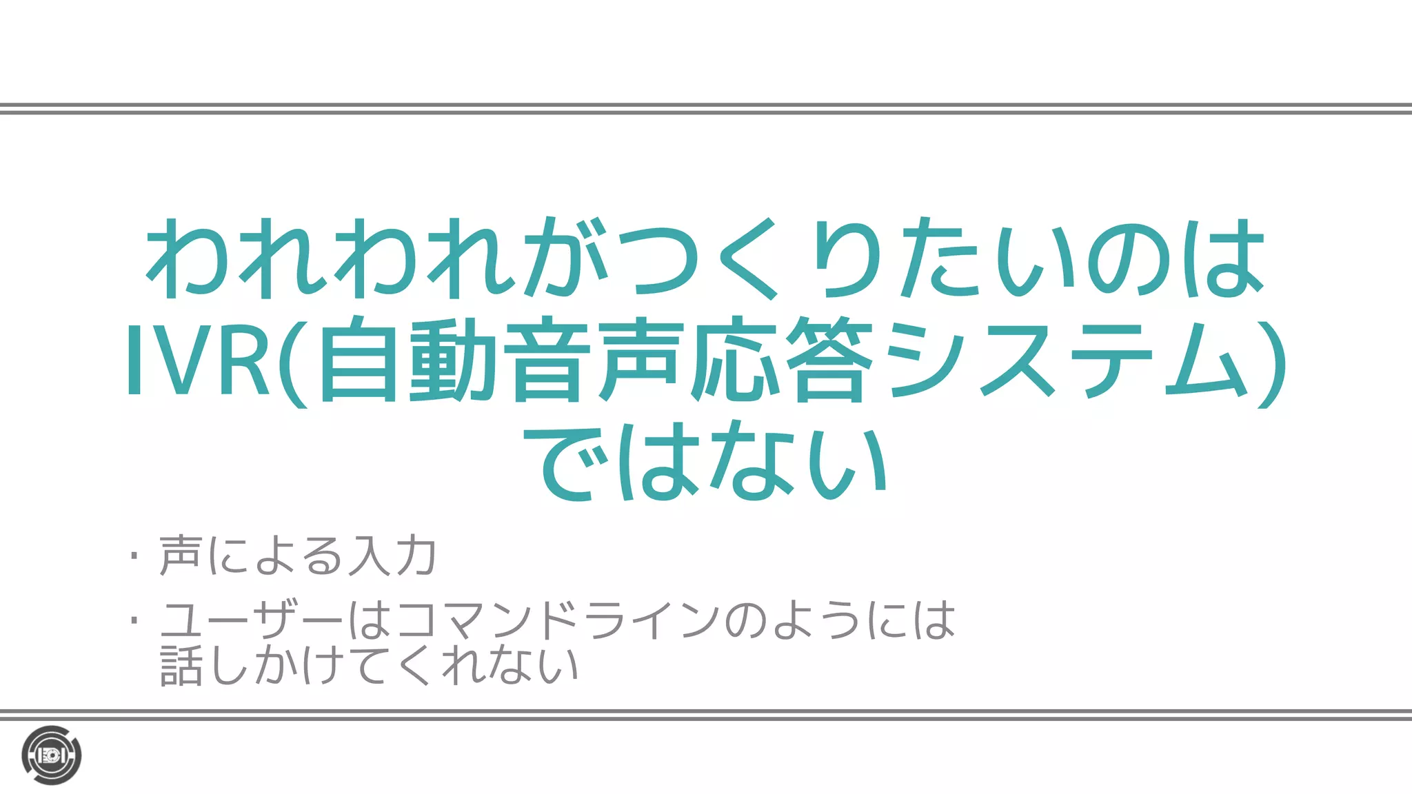 われわれがつくりたいのは
IVR(自動音声応答システム)
ではない
・声による入力
・ユーザーはコマンドラインのようには
話しかけてくれない
 