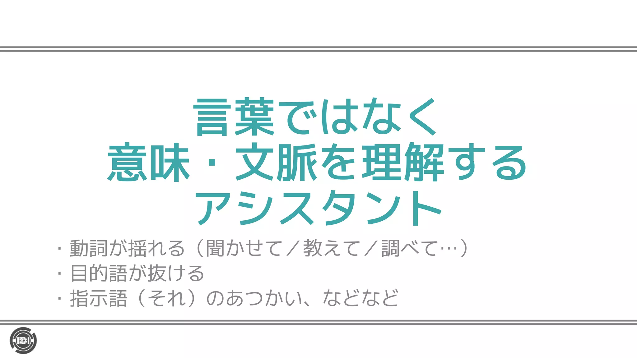 言葉ではなく
意味・文脈を理解する
アシスタント
・動詞が揺れる（聞かせて／教えて／調べて…）
・目的語が抜ける
・指示語（それ）のあつかい、などなど
 