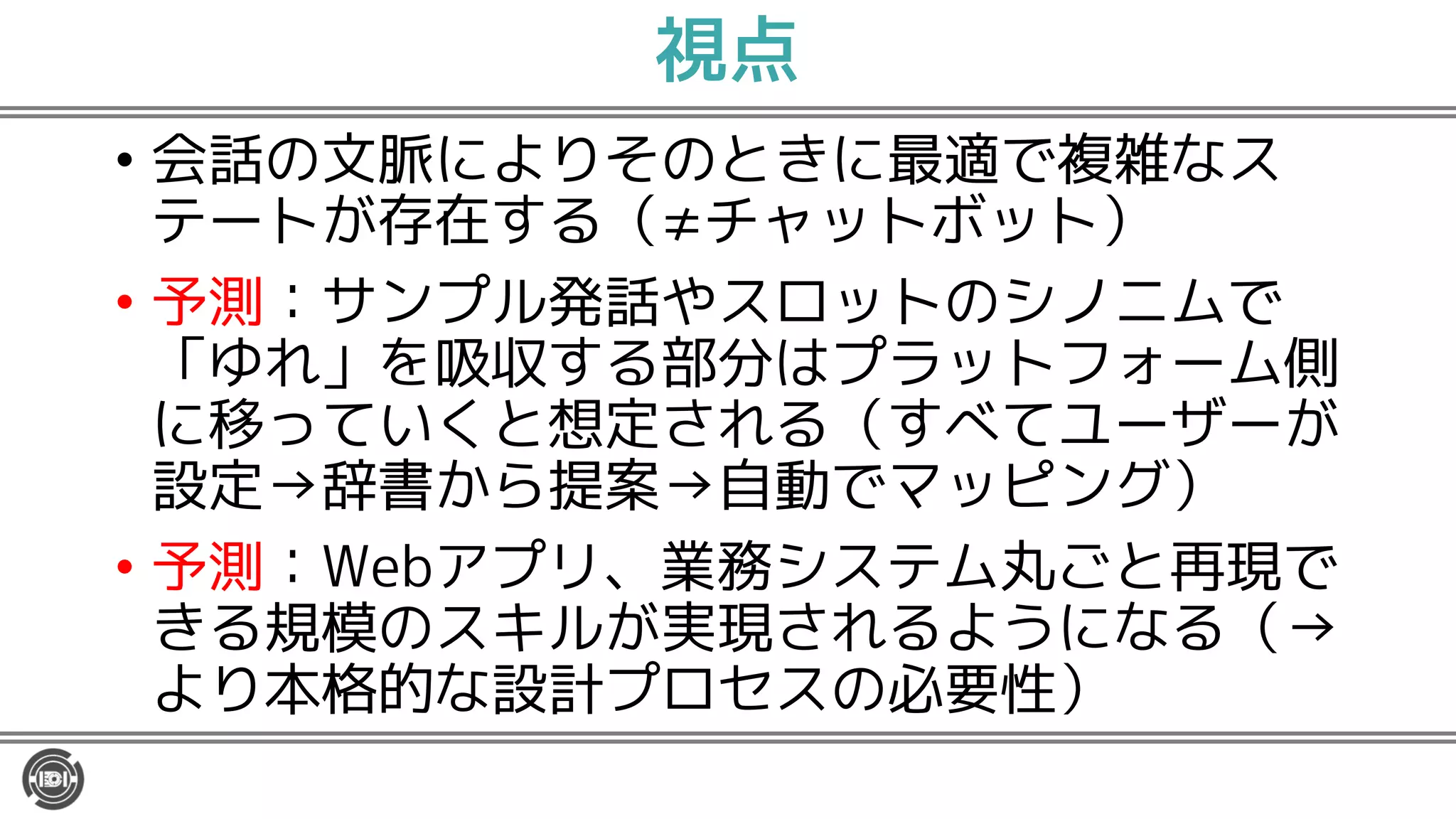 視点
• 会話の文脈によりそのときに最適で複雑なス
テートが存在する（≠チャットボット）
• 予測：サンプル発話やスロットのシノニムで
「ゆれ」を吸収する部分はプラットフォーム側
に移っていくと想定される（すべてユーザーが
設定→辞書から提案→自動でマッピング）
• 予測：Webアプリ、業務システム丸ごと再現で
きる規模のスキルが実現されるようになる（→
より本格的な設計プロセスの必要性）
 