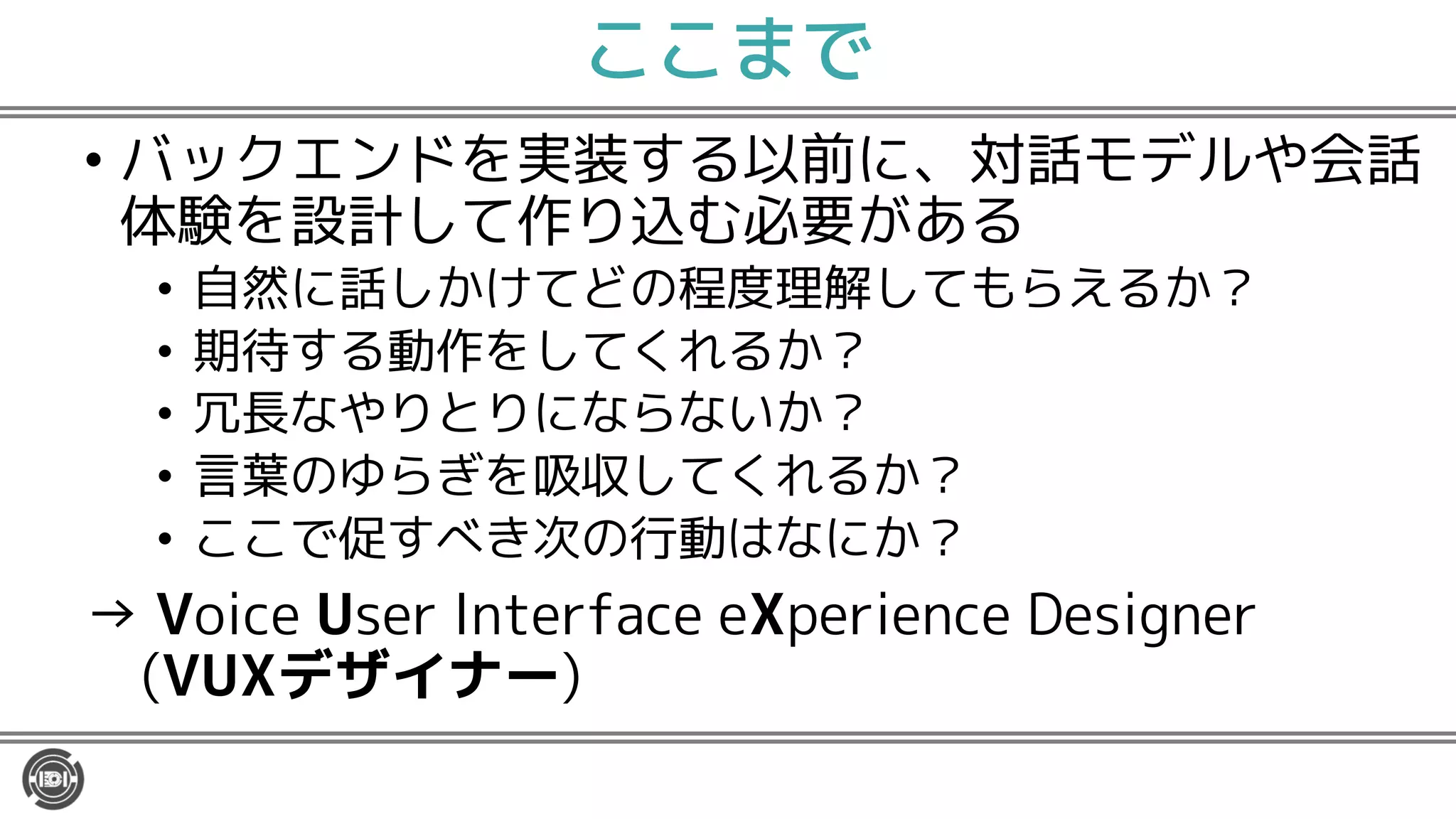 ここまで
• バックエンドを実装する以前に、対話モデルや会話
体験を設計して作り込む必要がある
• 自然に話しかけてどの程度理解してもらえるか？
• 期待する動作をしてくれるか？
• 冗長なやりとりにならないか？
• 言葉のゆらぎを吸収してくれるか？
• ここで促すべき次の行動はなにか？
→ Voice User Interface eXperience Designer
(VUXデザイナー)
 