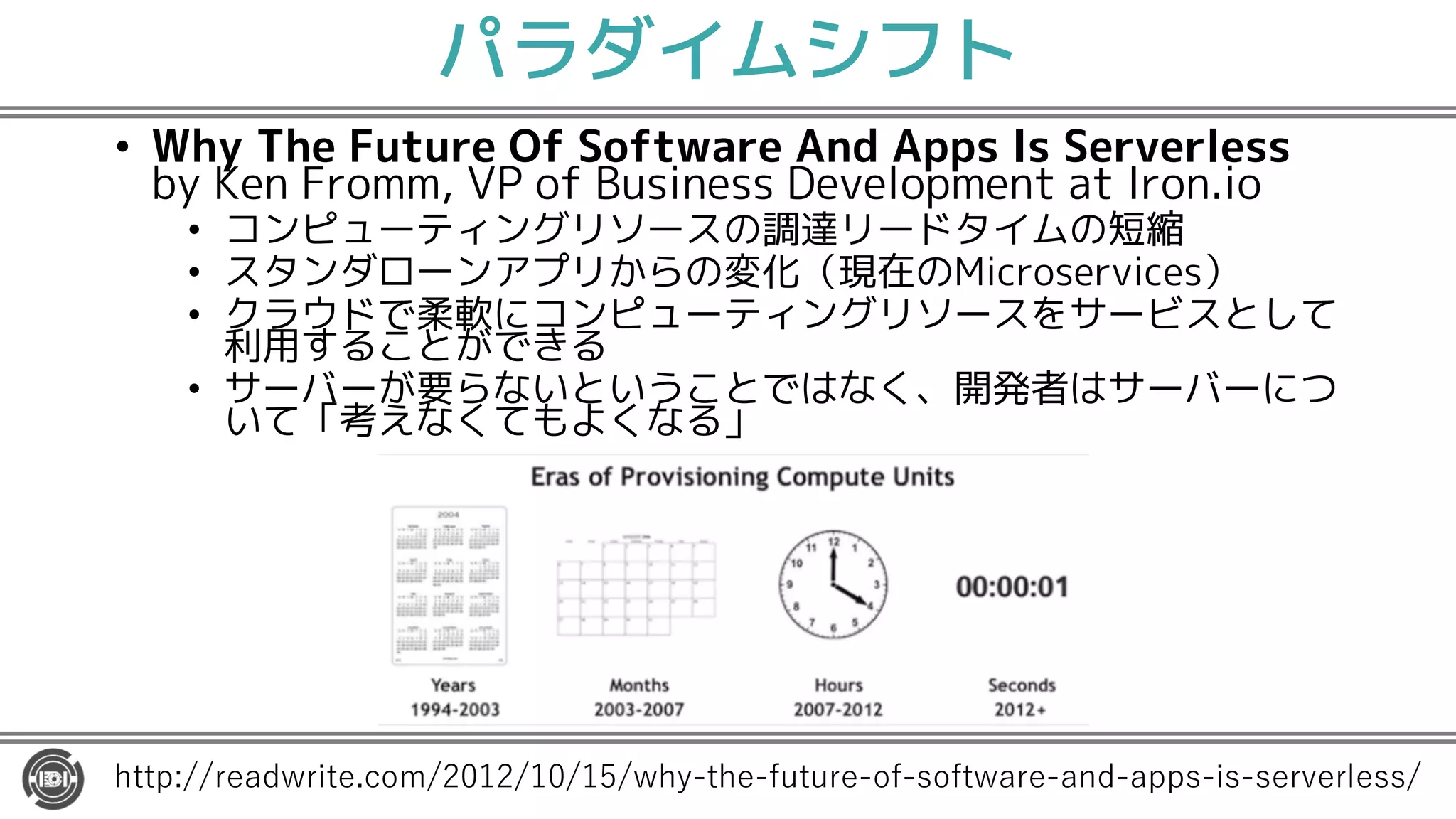 パラダイムシフト
• Why The Future Of Software And Apps Is Serverless
by Ken Fromm, VP of Business Development at Iron.io
• コンピューティングリソースの調達リードタイムの短縮
• スタンダローンアプリからの変化（現在のMicroservices）
• クラウドで柔軟にコンピューティングリソースをサービスとして
利用することができる
• サーバーが要らないということではなく、開発者はサーバーにつ
いて「考えなくてもよくなる」
1 2 2 0. 5 52 0 0 2 / 11 2 2-
 