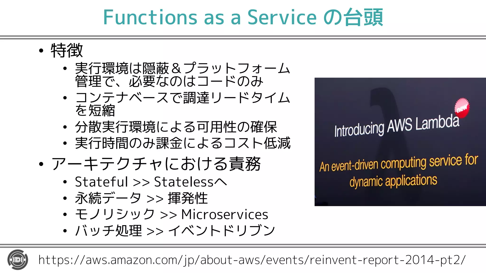 Functions as a Service の台頭
• 特徴
• 実行環境は隠蔽＆プラットフォーム
管理で、必要なのはコードのみ
• コンテナベースで調達リードタイム
を短縮
• 分散実行環境による可用性の確保
• 実行時間のみ課金によるコスト低減
• アーキテクチャにおける責務
• Stateful >> Statelessへ
• 永続データ >> 揮発性
• モノリシック >> Microservices
• バッチ処理 >> イベントドリブン
https://aws.amazon.com/jp/about-aws/events/reinvent-report-2014-pt2/
 