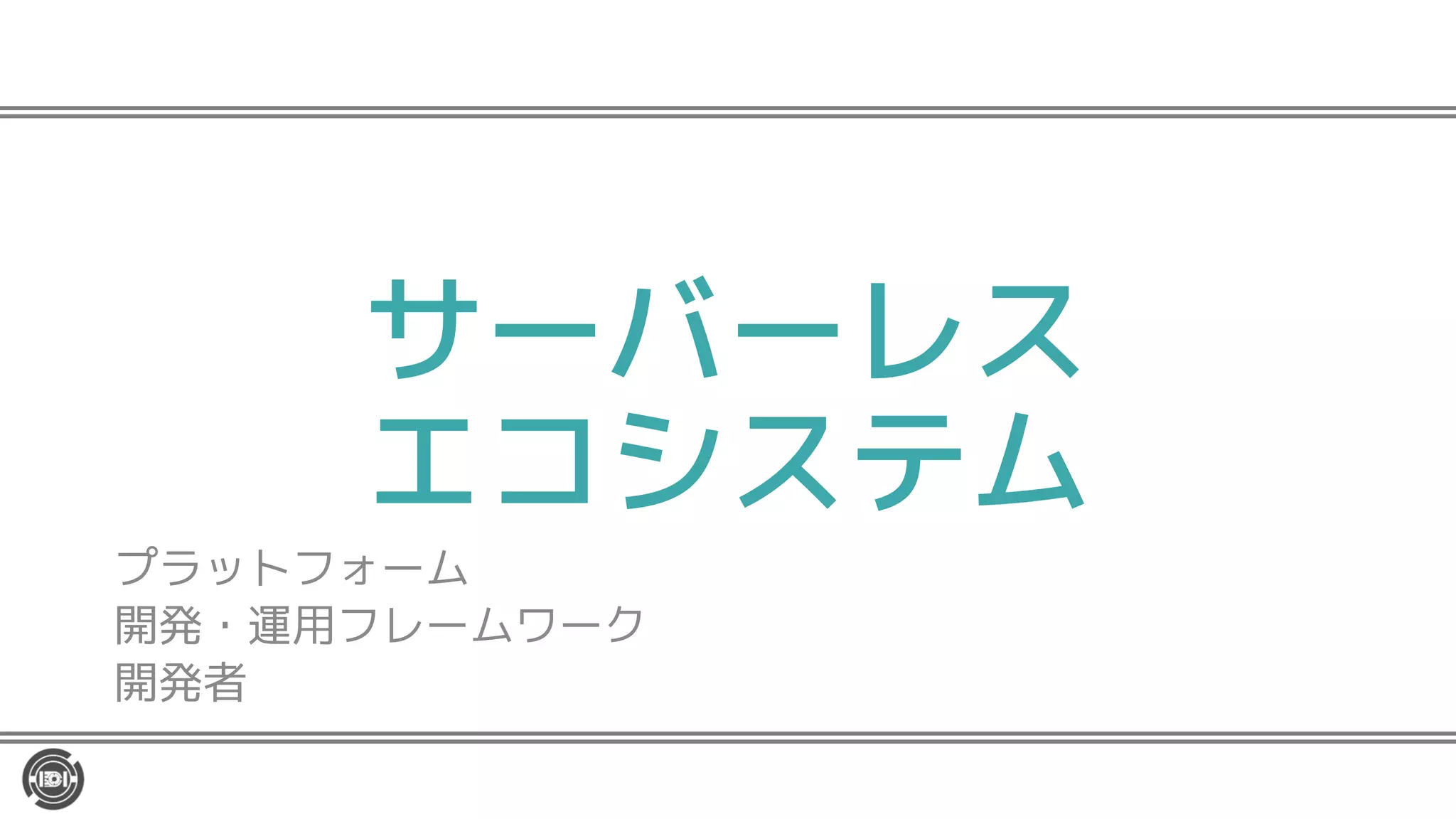 サーバーレス
エコシステム
プラットフォーム
開発・運用フレームワーク
開発者
 