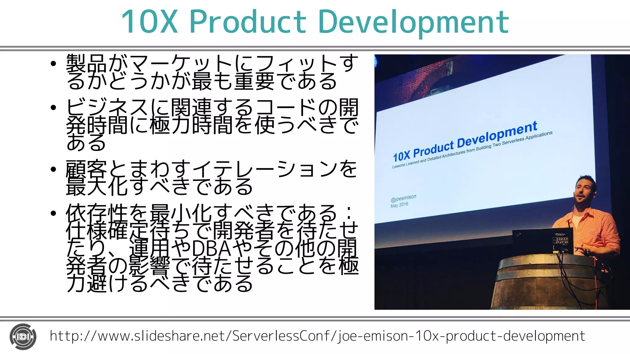 10X Product Development
• 製品がマーケットにフィットす
るかどうかが最も重要である
• ビジネスに関連するコードの開
発時間に極力時間を使うべきで
ある
• 顧客とまわすイテレーションを
最大化すべきである
• 依存性を最小化すべきである：
仕様確定待ちで開発者を待たせ
たり、運用やDBAやその他の開
発者の影響で待たせることを極
力避けるべきである
http://www.slideshare.net/ServerlessConf/joe-emison-10x-product-development
 