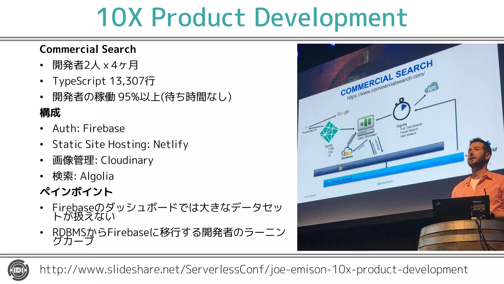 10X Product Development
Commercial Search
• 開発者2人ｘ4ヶ月
• TypeScript 13,307行
• 開発者の稼働 95%以上(待ち時間なし)
構成
• Auth: Firebase
• Static Site Hosting: Netlify
• 画像管理: Cloudinary
• 検索: Algolia
ペインポイント
• Firebaseのダッシュボードでは大きなデータセッ
トが扱えない
• RDBMSからFirebaseに移行する開発者のラーニン
グカーブ
http://www.slideshare.net/ServerlessConf/joe-emison-10x-product-development
 