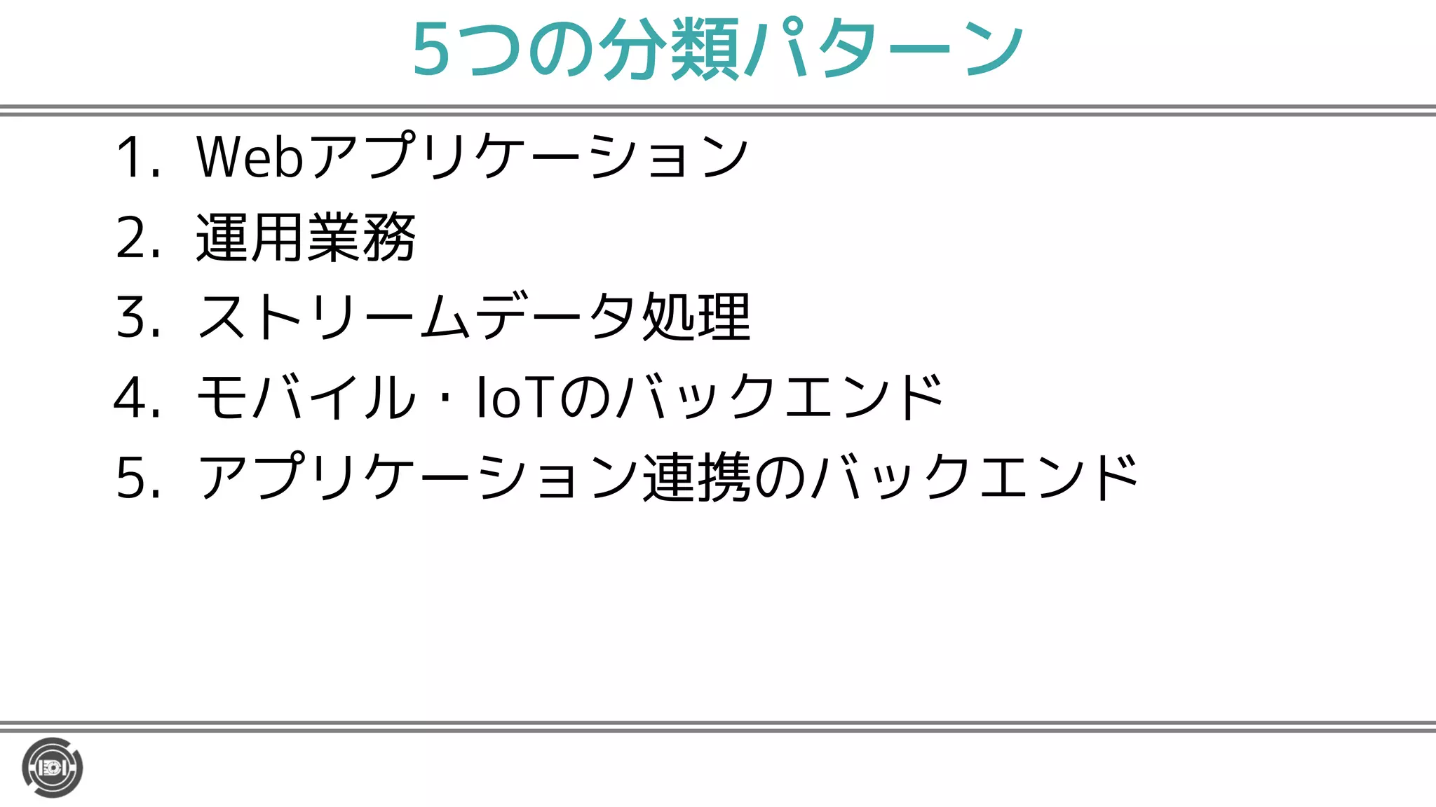 5つの分類パターン
1. Webアプリケーション
2. 運用業務
3. ストリームデータ処理
4. モバイル・IoTのバックエンド
5. アプリケーション連携のバックエンド
 