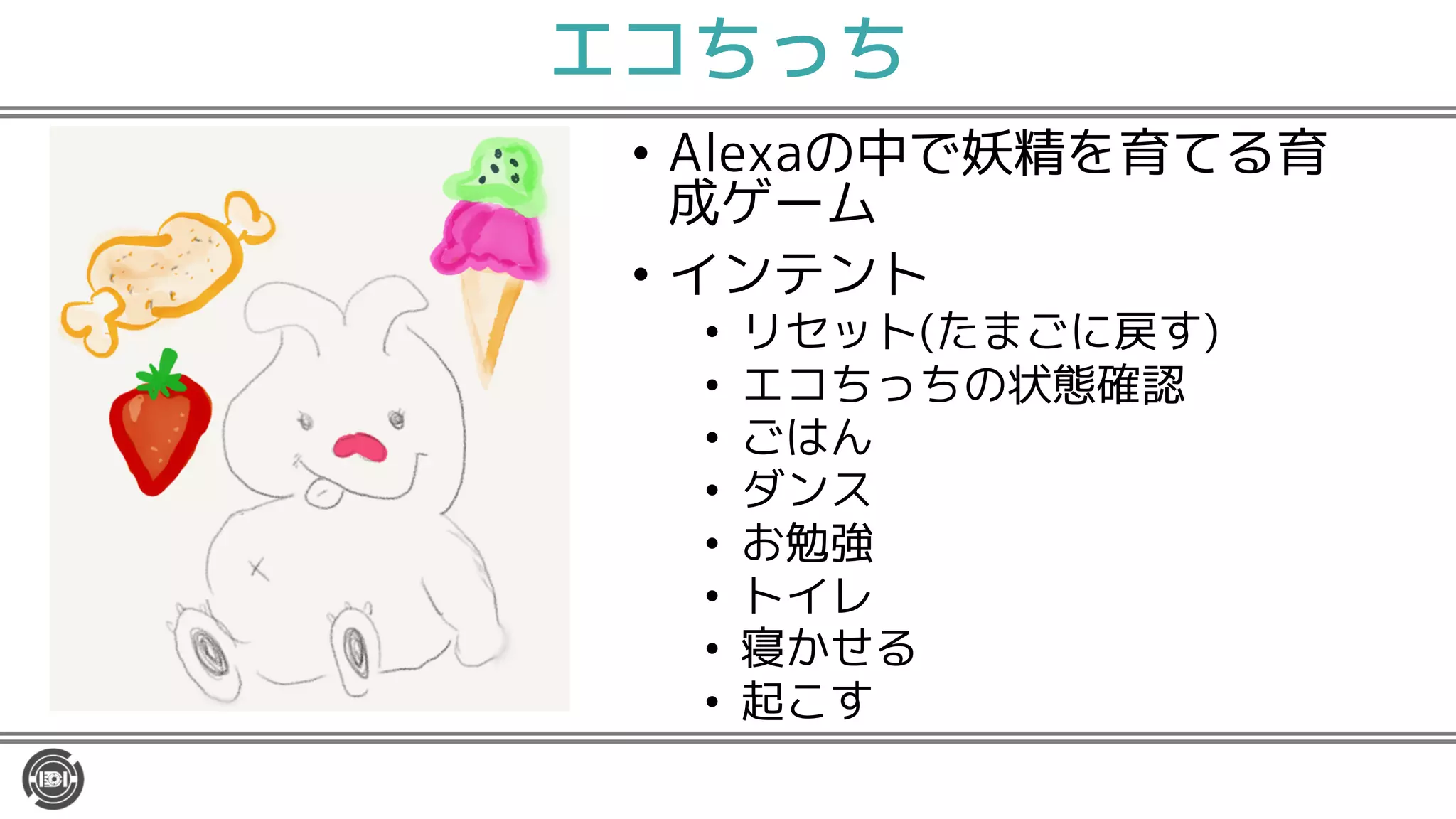 エコちっち
• Alexaの中で妖精を育てる育
成ゲーム
• インテント
• リセット(たまごに戻す)
• エコちっちの状態確認
• ごはん
• ダンス
• お勉強
• トイレ
• 寝かせる
• 起こす
 