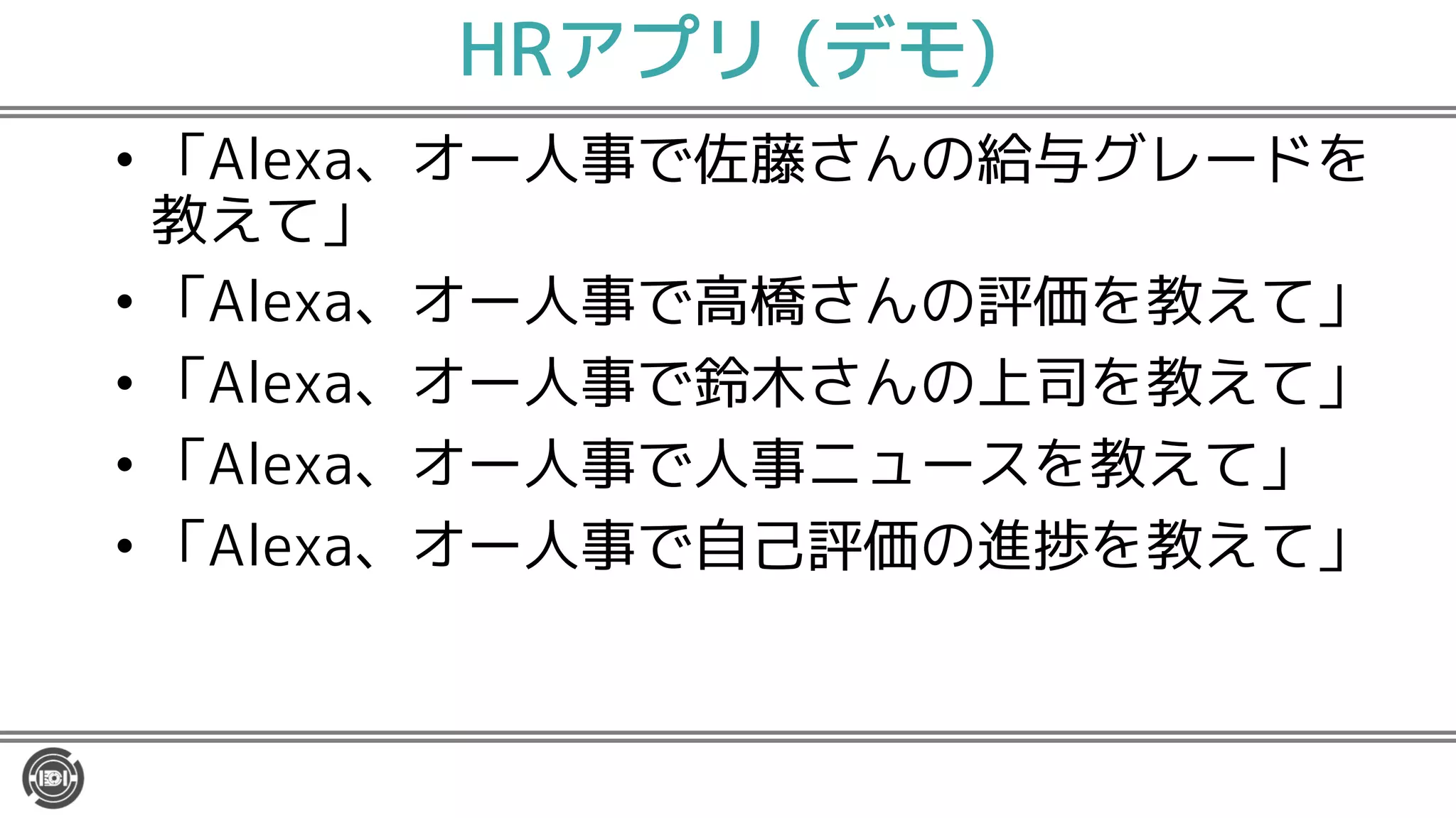 HRアプリ (デモ)
• 「Alexa、オー人事で佐藤さんの給与グレードを
教えて」
• 「Alexa、オー人事で高橋さんの評価を教えて」
• 「Alexa、オー人事で鈴木さんの上司を教えて」
• 「Alexa、オー人事で人事ニュースを教えて」
• 「Alexa、オー人事で自己評価の進捗を教えて」
 