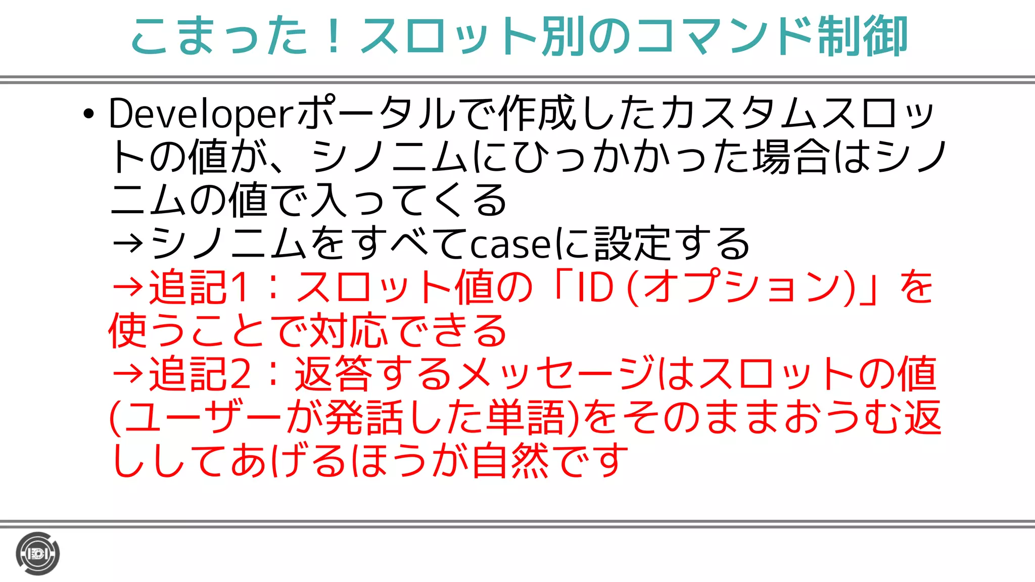 こまった！スロット別のコマンド制御
• Developerポータルで作成したカスタムスロッ
トの値が、シノニムにひっかかった場合はシノ
ニムの値で入ってくる
→シノニムをすべてcaseに設定する
→追記1：スロット値の「ID (オプション)」を
使うことで対応できる
→追記2：返答するメッセージはスロットの値
(ユーザーが発話した単語)をそのままおうむ返
ししてあげるほうが自然です
 
