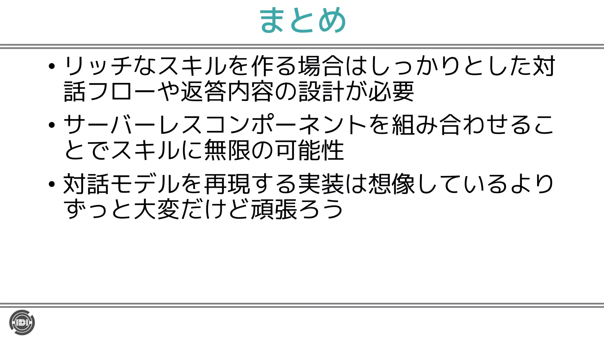 まとめ
• リッチなスキルを作る場合はしっかりとした対
話フローや返答内容の設計が必要
• サーバーレスコンポーネントを組み合わせるこ
とでスキルに無限の可能性
• 対話モデルを再現する実装は想像しているより
ずっと大変だけど頑張ろう
 