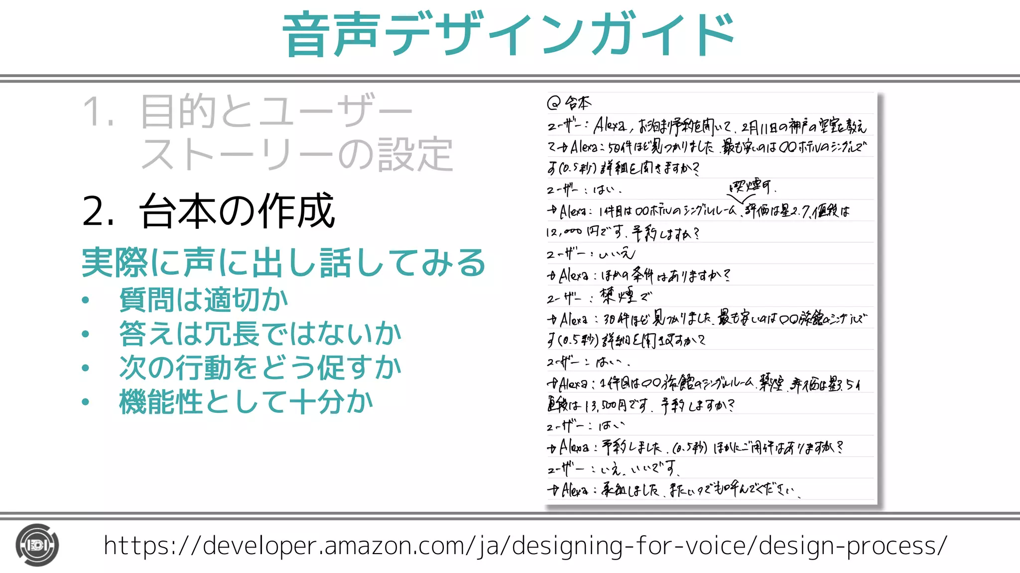 音声デザインガイド
1. 目的とユーザー
ストーリーの設定
2. 台本の作成
3. 対話フローの作成
4. スキル構築のための
準備
https://developer.amazon.com/ja/designing-for-voice/design-process/
実際に声に出し話してみる
• 質問は適切か
• 答えは冗長ではないか
• 次の行動をどう促すか
• 機能性として十分か
 