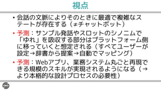 視点
• 会話の文脈によりそのときに最適で複雑なス
テートが存在する（≠チャットボット）
• 予測：サンプル発話やスロットのシノニムで
「ゆれ」を吸収する部分はプラットフォーム側
に移っていくと想定される（すべてユーザーが
設定→辞書から提案→自動でマッピング）
• 予測：Webアプリ、業務システム丸ごと再現で
きる規模のスキルが実現されるようになる（→
より本格的な設計プロセスの必要性）
 