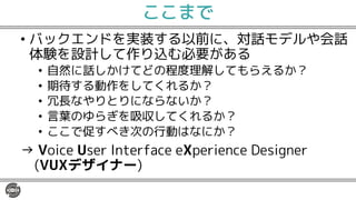 ここまで
• バックエンドを実装する以前に、対話モデルや会話
体験を設計して作り込む必要がある
• 自然に話しかけてどの程度理解してもらえるか？
• 期待する動作をしてくれるか？
• 冗長なやりとりにならないか？
• 言葉のゆらぎを吸収してくれるか？
• ここで促すべき次の行動はなにか？
→ Voice User Interface eXperience Designer
(VUXデザイナー)
 