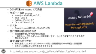 AWS Lambda
• 2014年末 re:Invent にて発表
• サポート言語 2016.12.11現在
• Node.js – v0.10.36, v4.3.2
• Java – Java 8
• Python – Python 2.7
• C# - .NET Core 1.0.1
• ホスト
• Amazon Linux (時々バージョンアップ)
• 実行環境は再利用される
• 初回起動が遅いが再利用時は高速
• 一時ストレージとして /tmp 利用可能（スケールしたり破棄されたりするので
頼らないこと）
• 課金は使った分だけ
• 確保(指定)したメモリ(128MB〜1.5GB) x 実行時間(100ms単位) x 実行回数
• メモリに比例してCPUの割当ても多くなる
http://docs.aws.amazon.com/ja_jp/lambda/latest/dg/welcome.html
 