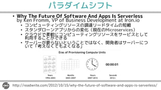パラダイムシフト
• Why The Future Of Software And Apps Is Serverless
by Ken Fromm, VP of Business Development at Iron.io
• コンピューティングリソースの調達リードタイムの短縮
• スタンダローンアプリからの変化（現在のMicroservices）
• クラウドで柔軟にコンピューティングリソースをサービスとして
利用することができる
• サーバーが要らないということではなく、開発者はサーバーにつ
いて「考えなくてもよくなる」
1 2 2 0. 5 52 0 0 2 / 11 2 2-
 