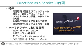 Functions as a Service の台頭
• 特徴
• 実行環境は隠蔽＆プラットフォーム
管理で、必要なのはコードのみ
• コンテナベースで調達リードタイム
を短縮
• 分散実行環境による可用性の確保
• 実行時間のみ課金によるコスト低減
• アーキテクチャにおける責務
• Stateful >> Statelessへ
• 永続データ >> 揮発性
• モノリシック >> Microservices
• バッチ処理 >> イベントドリブン
https://aws.amazon.com/jp/about-aws/events/reinvent-report-2014-pt2/
 