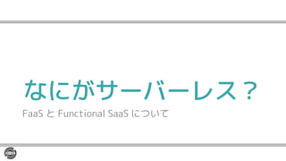 なにがサーバーレス？
FaaS と Functional SaaS について
 