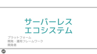 サーバーレス
エコシステム
プラットフォーム
開発・運用フレームワーク
開発者
 