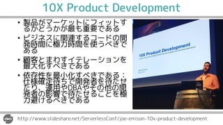 10X Product Development
• 製品がマーケットにフィットす
るかどうかが最も重要である
• ビジネスに関連するコードの開
発時間に極力時間を使うべきで
ある
• 顧客とまわすイテレーションを
最大化すべきである
• 依存性を最小化すべきである：
仕様確定待ちで開発者を待たせ
たり、運用やDBAやその他の開
発者の影響で待たせることを極
力避けるべきである
http://www.slideshare.net/ServerlessConf/joe-emison-10x-product-development
 