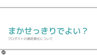 まかせっきりでよい？
プロダクトの最終責任について
 