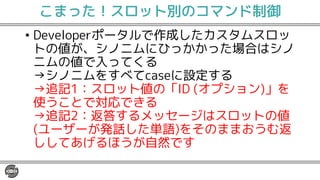こまった！スロット別のコマンド制御
• Developerポータルで作成したカスタムスロッ
トの値が、シノニムにひっかかった場合はシノ
ニムの値で入ってくる
→シノニムをすべてcaseに設定する
→追記1：スロット値の「ID (オプション)」を
使うことで対応できる
→追記2：返答するメッセージはスロットの値
(ユーザーが発話した単語)をそのままおうむ返
ししてあげるほうが自然です
 