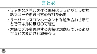 まとめ
• リッチなスキルを作る場合はしっかりとした対
話フローや返答内容の設計が必要
• サーバーレスコンポーネントを組み合わせるこ
とでスキルに無限の可能性
• 対話モデルを再現する実装は想像しているより
ずっと大変だけど頑張ろう
 