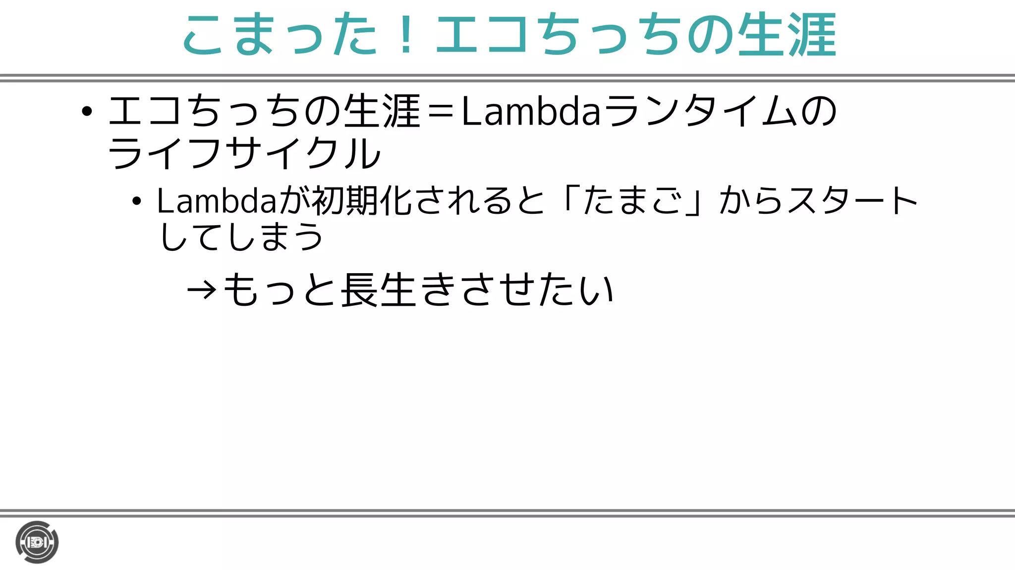 こまった！エコちっちの生涯
• エコちっちの生涯＝Lambdaランタイムの
ライフサイクル
• Lambdaが初期化されると「たまご」からスタート
してしまう
→もっと長生きさせたい
 