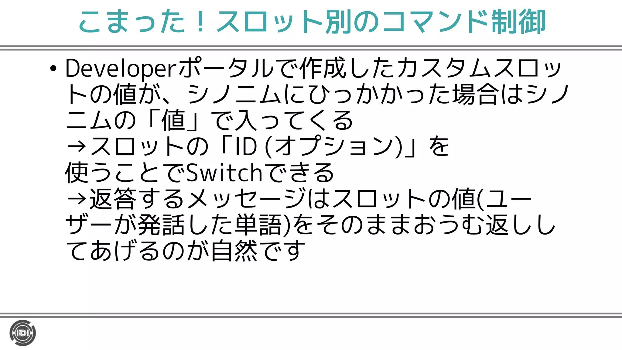こまった！スロット別のコマンド制御
• Developerポータルで作成したカスタムスロッ
トの値が、シノニムにひっかかった場合はシノ
ニムの「値」で入ってくる
→スロットの「ID (オプション)」を
使うことでSwitchできる
→返答するメッセージはスロットの値(ユー
ザーが発話した単語)をそのままおうむ返しし
てあげるのが自然です
 
