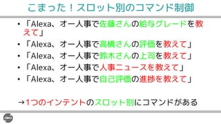 こまった！スロット別のコマンド制御
• 「Alexa、オー人事で佐藤さんの給与グレードを教
えて」
• 「Alexa、オー人事で高橋さんの評価を教えて」
• 「Alexa、オー人事で鈴木さんの上司を教えて」
• 「Alexa、オー人事で人事ニュースを教えて」
• 「Alexa、オー人事で自己評価の進捗を教えて」
→1つのインテントのスロット別にコマンドがある
 