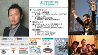 吉田真吾
n バックグラウンド
証券システム基盤開発
p 基盤システム開発、Oracleチューニングなど
エバンジェリスト
p 講演113回(2013年実績)
p AWS設計・構築・移行(2014-2015)
n 現在のしごと
(株) セクションナイン 代表取締役社長
p APN コンサルティングパートナー
p DevOps Dockerize Serverless 支援など
(株) 実績等
p AWSウルトラクイズ
初代チャンピオン (2012年)
p AWS Samurai 2014 / 2016
 