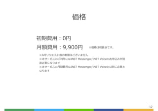 価格
12
初期費⽤：0円
⽉額費⽤：9,900円 ※価格は税抜きです。
※APIリクエスト数の制限はございません
※本サービスのご利⽤にはINST Messenger/INST Voiceのお申込みが別
途必要になります
※本サービスの⽉額費⽤はINST Messenger/INST Voiceとは別に必要と
なります
 