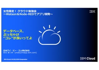 IBM Cloud / DOC ID / Month XX, 2018 / © 2018 IBM Corporation 0
⼥性限定！ クラウド勉強会
〜Watson＆Node-REDでアプリ開発〜
データベース、
ぶっちゃけ
“コレ”が良いってよ
⽇本アイ・ビー・エム株式会社
四元 菜つみ（ynatsumi@jp.ibm.com)
 