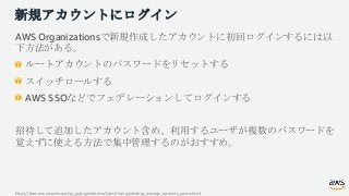 新規アカウントにログイン
AWS Organizationsで新規作成したアカウントに初回ログインするには以
下方法がある。
ルートアカウントのパスワードをリセットする
スイッチロールする
AWS SSOなどでフェデレーションしてログインする
...