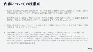 内容についての注意点
• 本資料では2018年2月14日時点のサービス内容および価格についてご説明しています。最新の
情報はAWS公式ウェブサイト(http://aws.amazon.com)にてご確認ください。
• 資料作成には十分注意してお...