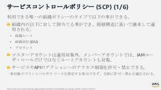 サービスコントロールポリシー (SCP) (1/6)
利用できる唯一の組織ポリシーのタイプで以下の事ができる。
組織内の以下に対して割当てる事ができ、階層構造に基いて継承して適
用される。
• 組織ルート
• 組織単位 (OU)
• アカウント...