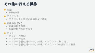 その他の行える操作
組織
• 組織を削除
アカウント
• アカウントを特定の組織単位に移動
組織単位 (OU)
• 組織単位を削除
• 組織単位の名前を変更
ポリシー
• ポリシーの削除
• ポリシーの変更
• ポリシーを管理用ルート、組織、ア...