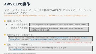 AWS CLIで操作
マネージメントコンソールと同じ操作がAWS CLIでも行える。リージョン
は us-east-1 にする。
※請求情報などの登録はAWS Organizationsの一部ではなく、AWS CLIから行えないため削除の完全自...