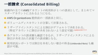 一括請求 (Consolidated Billing)
組織内の全てのAWSアカウントの利用料が１つの請求として、まとめてマ
スターアカウントにされるようになる。
AWS Organizations 提供前の一括請求と同じ。
ボリュームディスカ...