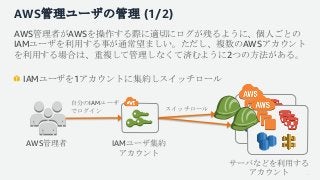 AWS管理ユーザの管理 (1/2)
AWS管理者がAWSを操作する際に適切にログが残るように、個人ごとの
IAMユーザを利用する事が通常望ましい。ただし、複数のAWSアカウント
を利用する場合は、重複して管理しなくて済むように2つの方法がある。...