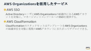 AWS Organizationsを活用したサービス
AWS SSO
Active DirectoryユーザにAWS Organizationsの組織内にあるAWSアカウ
ントを対象に、マネージメントコンソールへのSSOを提供する。
AWS C...