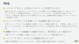 FAQ
マスターアカウントを別のアカウントに変更するには？
変更するには一旦全てのメンバーアカウントを削除してから組織を削除して、新しいマス
ターアカウントで組織を再作成し、全てのメンバーアカウントを招待する流れとなる。
アカウント数が多い場合...