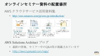 オンラインセミナー資料の配置場所
AWS クラウドサービス活用資料集
• http://aws.amazon.com/jp/aws-jp-introduction/
AWS Solutions Architect ブログ
• 最新の情報、セミナ...